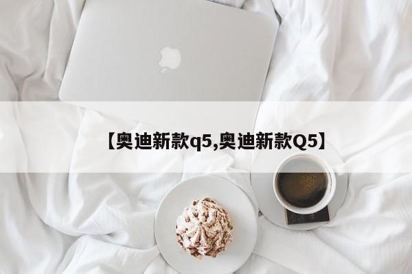 【奥迪新款q5,奥迪新款Q5】
