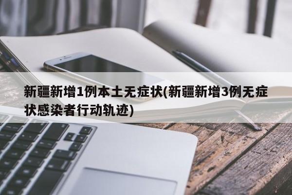 新疆新增1例本土无症状(新疆新增3例无症状感染者行动轨迹)