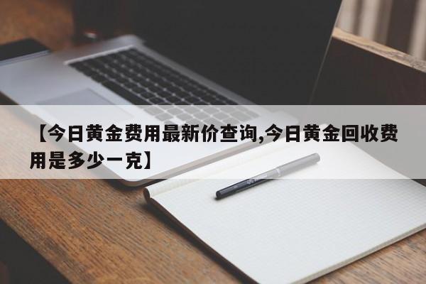 【今日黄金费用最新价查询,今日黄金回收费用是多少一克】