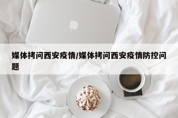 媒体拷问西安疫情/媒体拷问西安疫情防控问题
