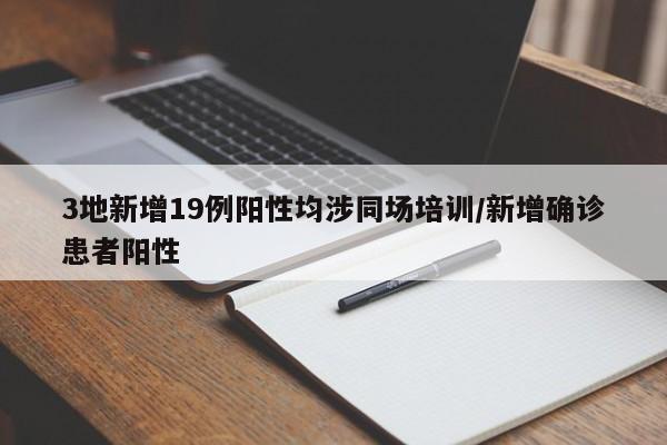 3地新增19例阳性均涉同场培训/新增确诊患者阳性