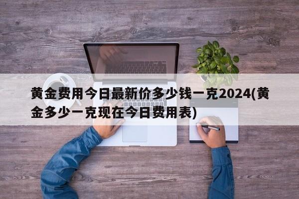 黄金费用今日最新价多少钱一克2024(黄金多少一克现在今日费用表)