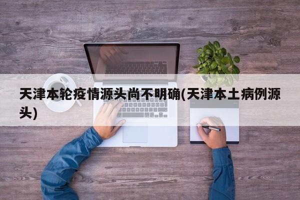 天津本轮疫情源头尚不明确(天津本土病例源头)