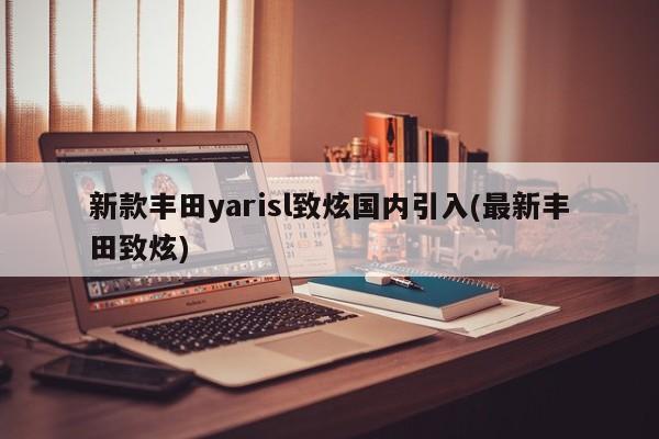 新款丰田yarisl致炫国内引入(最新丰田致炫)
