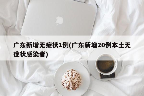 广东新增无症状1例(广东新增20例本土无症状感染者)