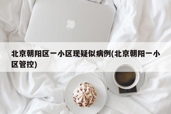 北京朝阳区一小区现疑似病例(北京朝阳一小区管控)