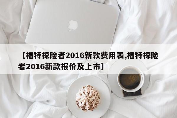【福特探险者2016新款费用表,福特探险者2016新款报价及上市】