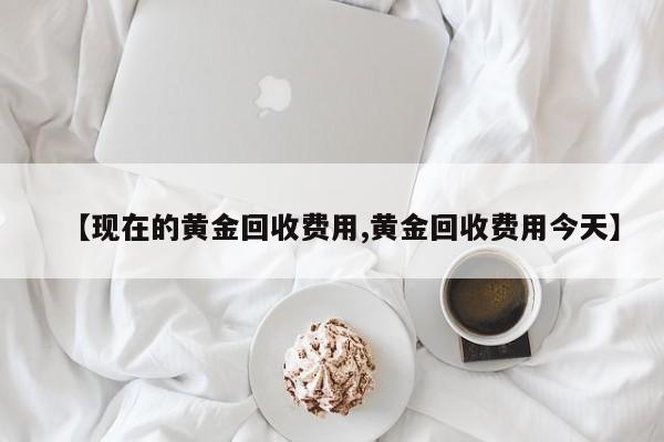 【现在的黄金回收费用,黄金回收费用今天】