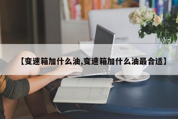 【变速箱加什么油,变速箱加什么油最合适】