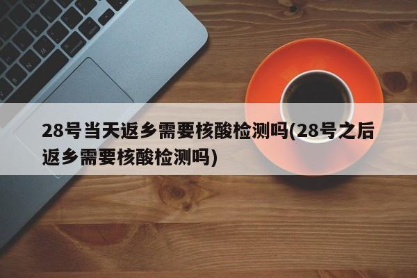 28号当天返乡需要核酸检测吗(28号之后返乡需要核酸检测吗)