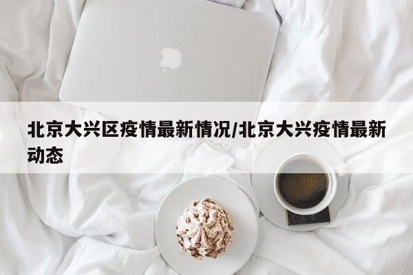 北京大兴区疫情最新情况/北京大兴疫情最新动态