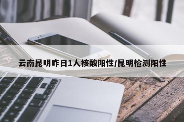 云南昆明昨日1人核酸阳性/昆明检测阳性