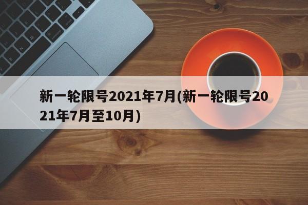 新一轮限号2021年7月(新一轮限号2021年7月至10月)