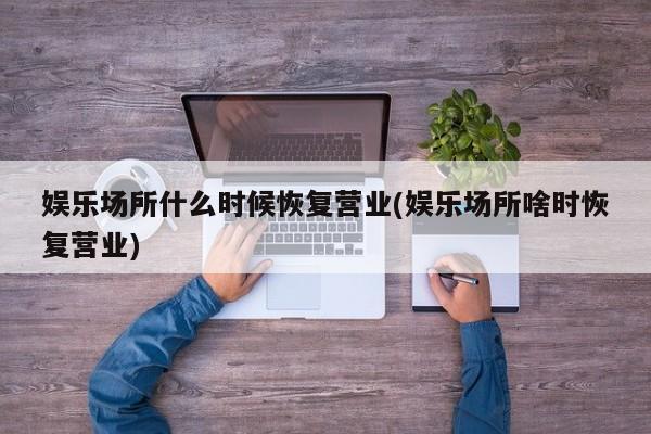 娱乐场所什么时候恢复营业(娱乐场所啥时恢复营业)