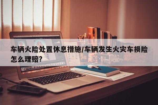 车辆火险处置休息措施/车辆发生火灾车损险怎么理赔?
