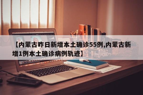 【内蒙古昨日新增本土确诊55例,内蒙古新增1例本土确诊病例轨迹】