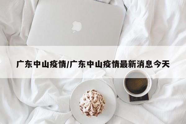 广东中山疫情/广东中山疫情最新消息今天