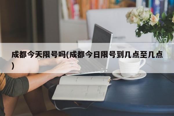 成都今天限号吗(成都今日限号到几点至几点)