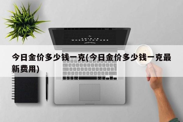 今日金价多少钱一克(今日金价多少钱一克最新费用)