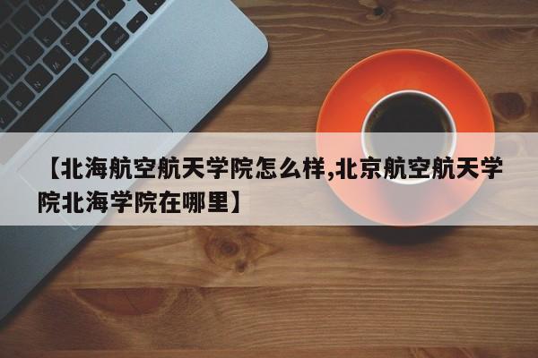 【北海航空航天学院怎么样,北京航空航天学院北海学院在哪里】