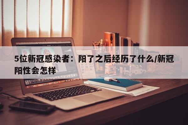 5位新冠感染者：阳了之后经历了什么/新冠阳性会怎样
