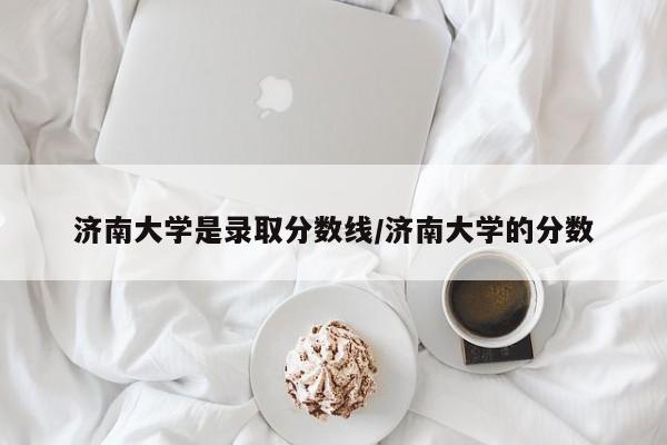 济南大学是录取分数线/济南大学的分数