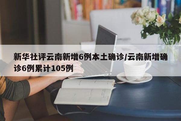 新华社评云南新增6例本土确诊/云南新增确诊6例累计105例