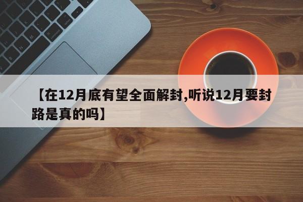 【在12月底有望全面解封,听说12月要封路是真的吗】