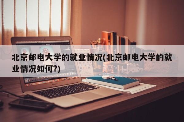 北京邮电大学的就业情况(北京邮电大学的就业情况如何?)