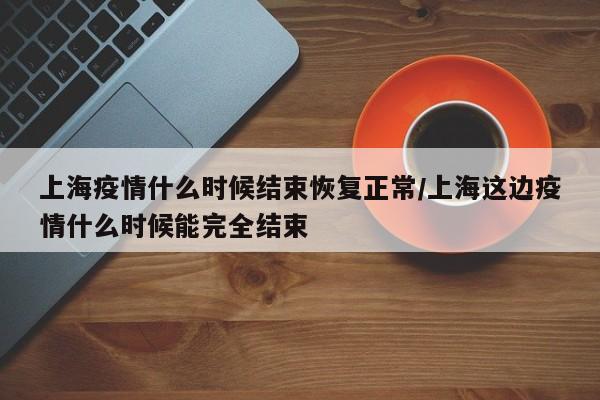 上海疫情什么时候结束恢复正常/上海这边疫情什么时候能完全结束