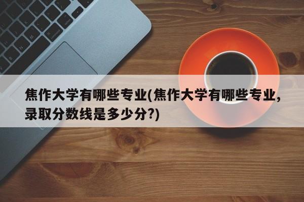 焦作大学有哪些专业(焦作大学有哪些专业,录取分数线是多少分?)