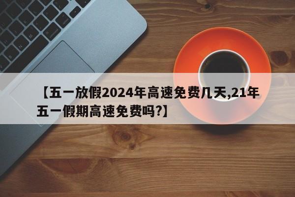 【五一放假2024年高速免费几天,21年五一假期高速免费吗?】