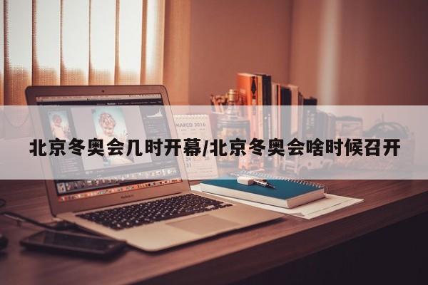 北京冬奥会几时开幕/北京冬奥会啥时候召开