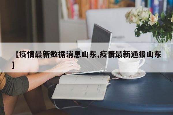 【疫情最新数据消息山东,疫情最新通报山东】