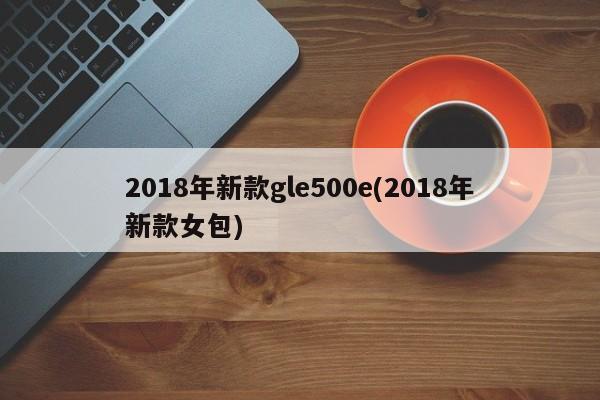 2018年新款gle500e(2018年新款女包)