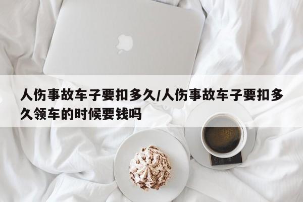 人伤事故车子要扣多久/人伤事故车子要扣多久领车的时候要钱吗