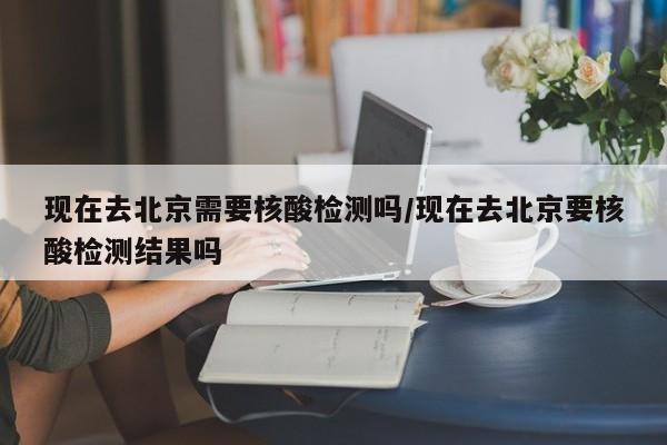 现在去北京需要核酸检测吗/现在去北京要核酸检测结果吗