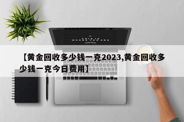 【黄金回收多少钱一克2023,黄金回收多少钱一克今日费用】