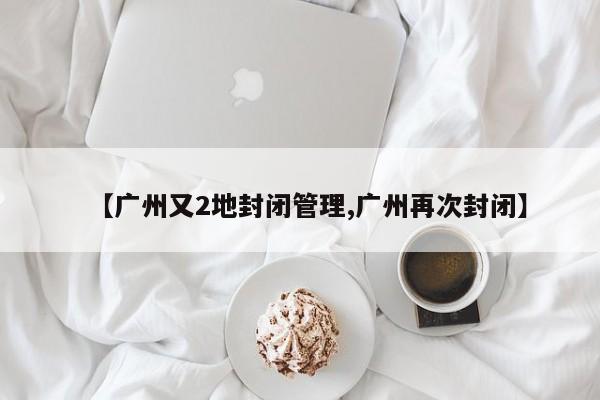 【广州又2地封闭管理,广州再次封闭】