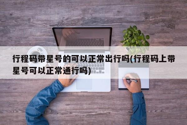 行程码带星号的可以正常出行吗(行程码上带星号可以正常通行吗)