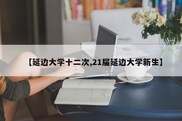 【延边大学十二次,21届延边大学新生】