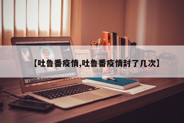 【吐鲁番疫情,吐鲁番疫情封了几次】