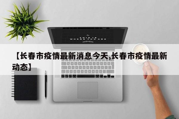 【长春市疫情最新消息今天,长春市疫情最新动态】