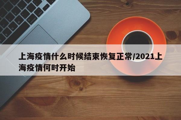 上海疫情什么时候结束恢复正常/2021上海疫情何时开始
