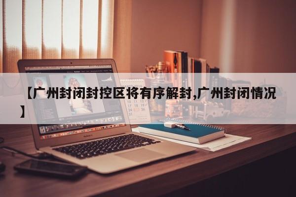 【广州封闭封控区将有序解封,广州封闭情况】