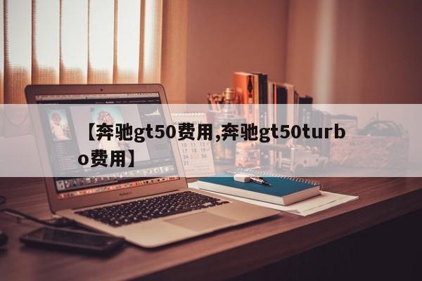 【奔驰gt50费用,奔驰gt50turbo费用】