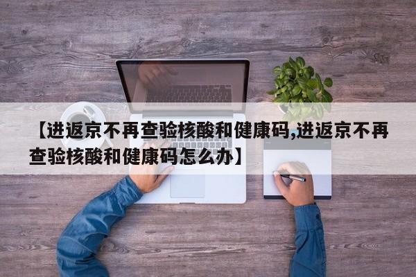 【进返京不再查验核酸和健康码,进返京不再查验核酸和健康码怎么办】