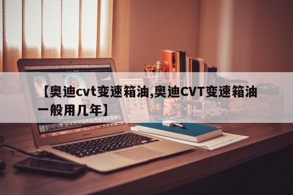 【奥迪cvt变速箱油,奥迪CVT变速箱油一般用几年】