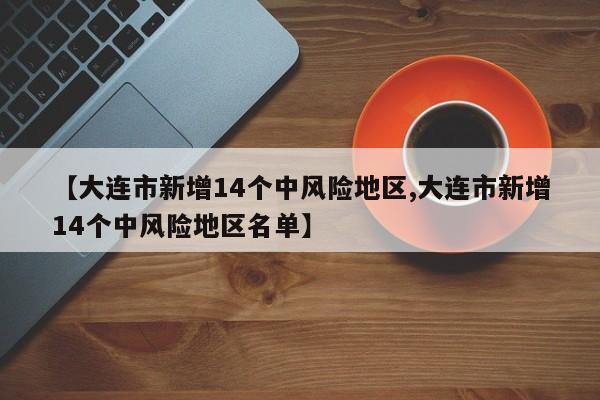 【大连市新增14个中风险地区,大连市新增14个中风险地区名单】