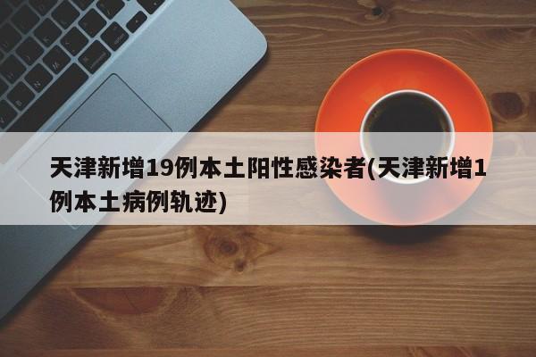 天津新增19例本土阳性感染者(天津新增1例本土病例轨迹)